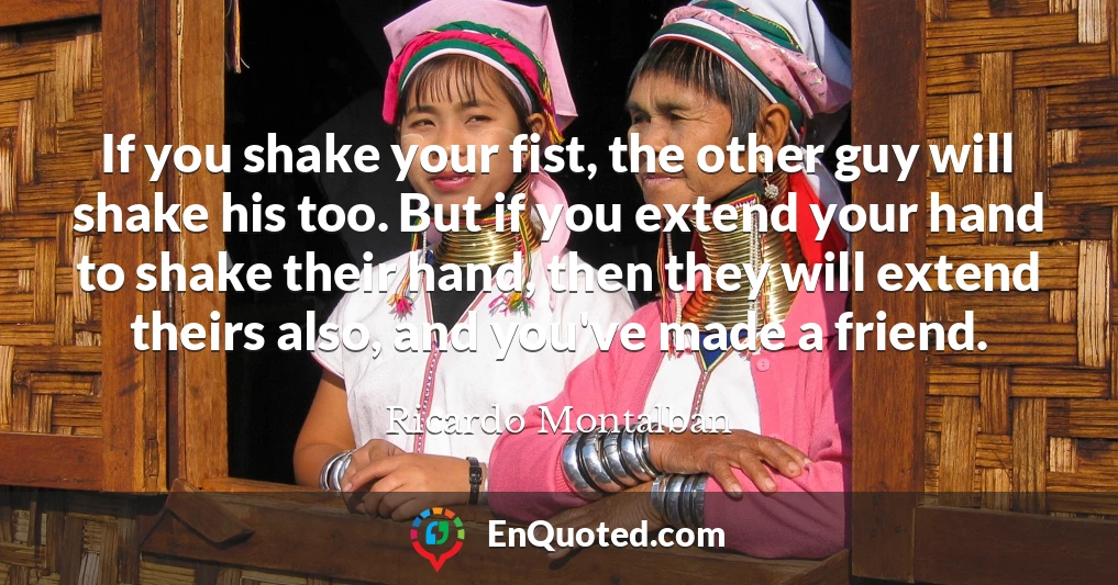 If you shake your fist, the other guy will shake his too. But if you extend your hand to shake their hand, then they will extend theirs also, and you've made a friend.