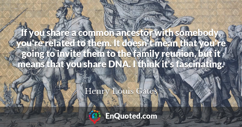 If you share a common ancestor with somebody, you're related to them. It doesn't mean that you're going to invite them to the family reunion, but it means that you share DNA. I think it's fascinating.