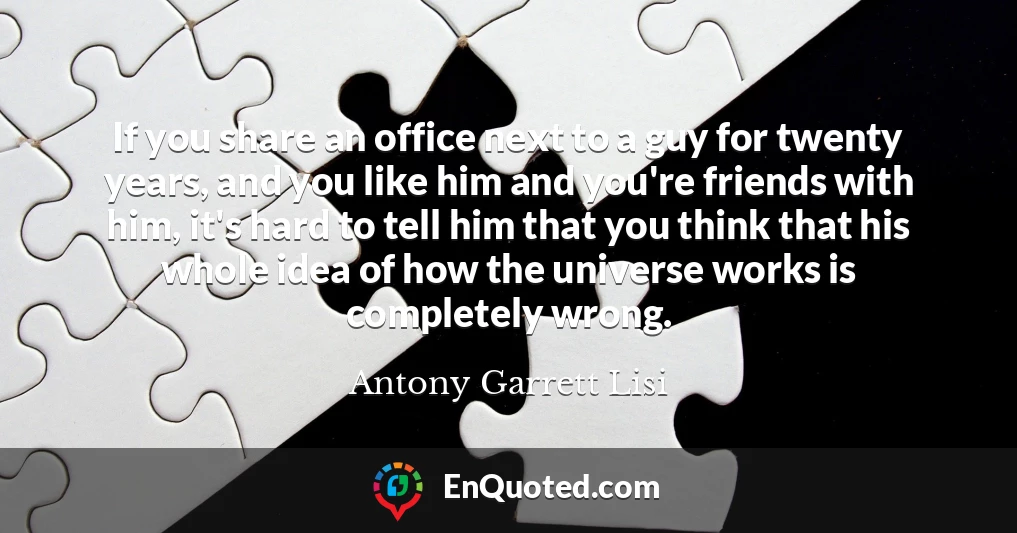 If you share an office next to a guy for twenty years, and you like him and you're friends with him, it's hard to tell him that you think that his whole idea of how the universe works is completely wrong.