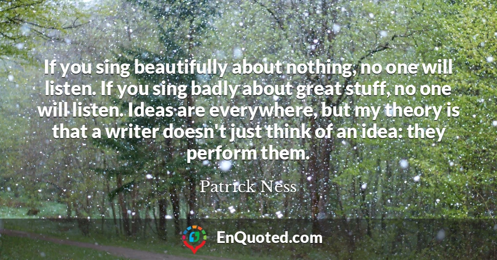 If you sing beautifully about nothing, no one will listen. If you sing badly about great stuff, no one will listen. Ideas are everywhere, but my theory is that a writer doesn't just think of an idea: they perform them.