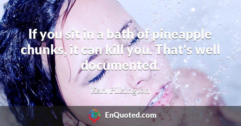If you sit in a bath of pineapple chunks, it can kill you. That's well documented.