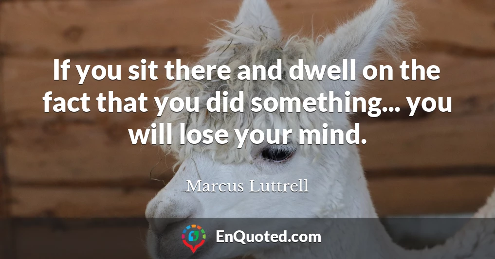 If you sit there and dwell on the fact that you did something... you will lose your mind.