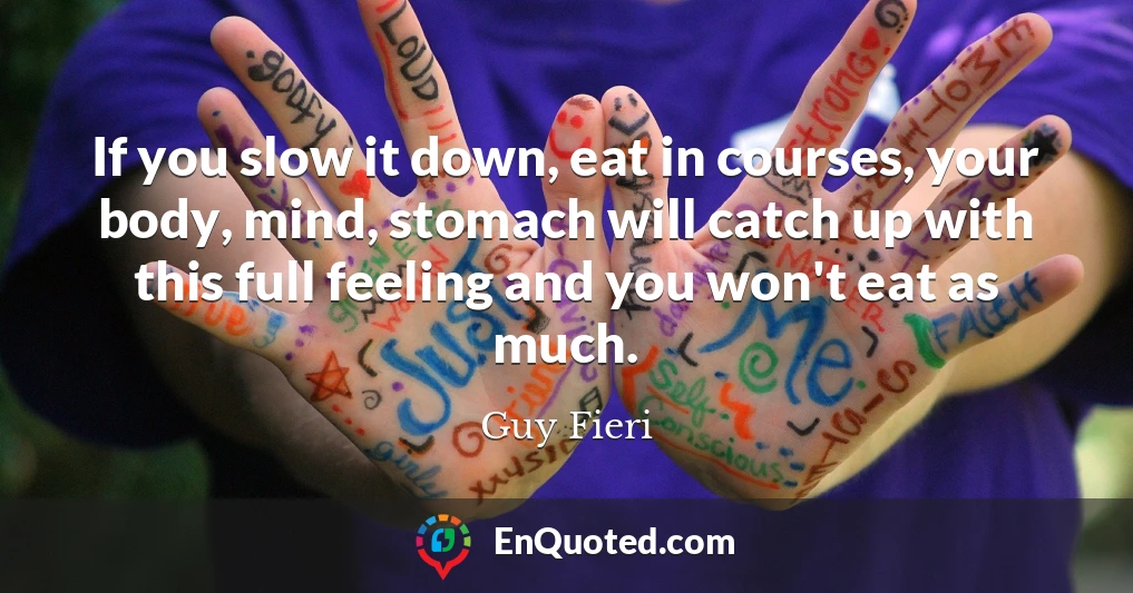 If you slow it down, eat in courses, your body, mind, stomach will catch up with this full feeling and you won't eat as much.