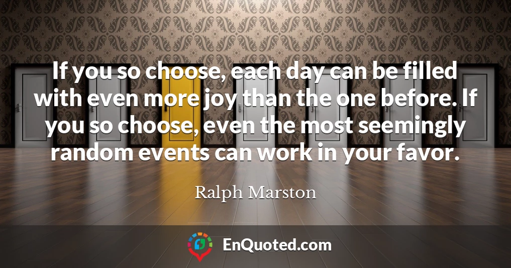 If you so choose, each day can be filled with even more joy than the one before. If you so choose, even the most seemingly random events can work in your favor.