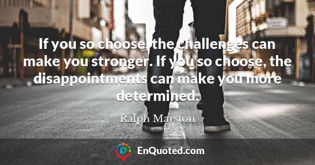If you so choose, the challenges can make you stronger. If you so choose, the disappointments can make you more determined.