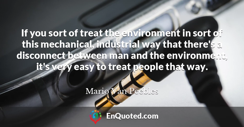 If you sort of treat the environment in sort of this mechanical, industrial way that there's a disconnect between man and the environment, it's very easy to treat people that way.
