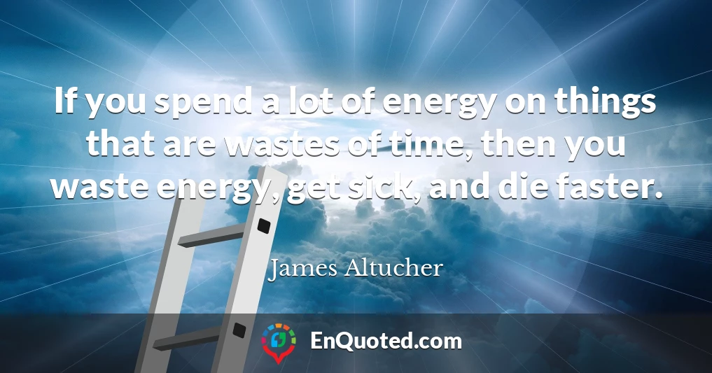 If you spend a lot of energy on things that are wastes of time, then you waste energy, get sick, and die faster.