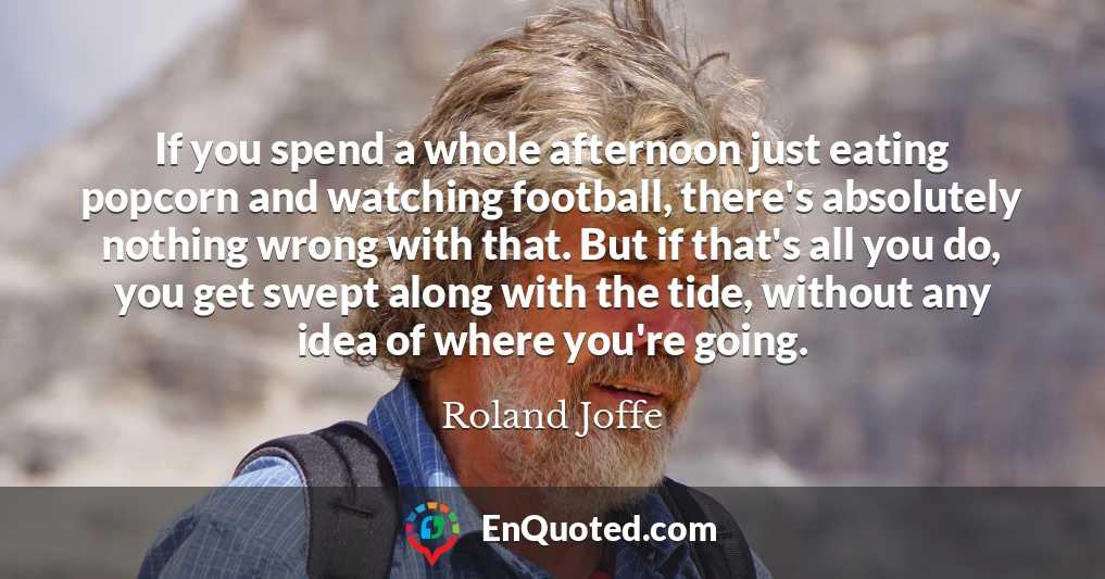If you spend a whole afternoon just eating popcorn and watching football, there's absolutely nothing wrong with that. But if that's all you do, you get swept along with the tide, without any idea of where you're going.