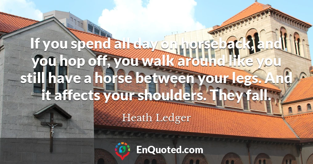 If you spend all day on horseback, and you hop off, you walk around like you still have a horse between your legs. And it affects your shoulders. They fall.