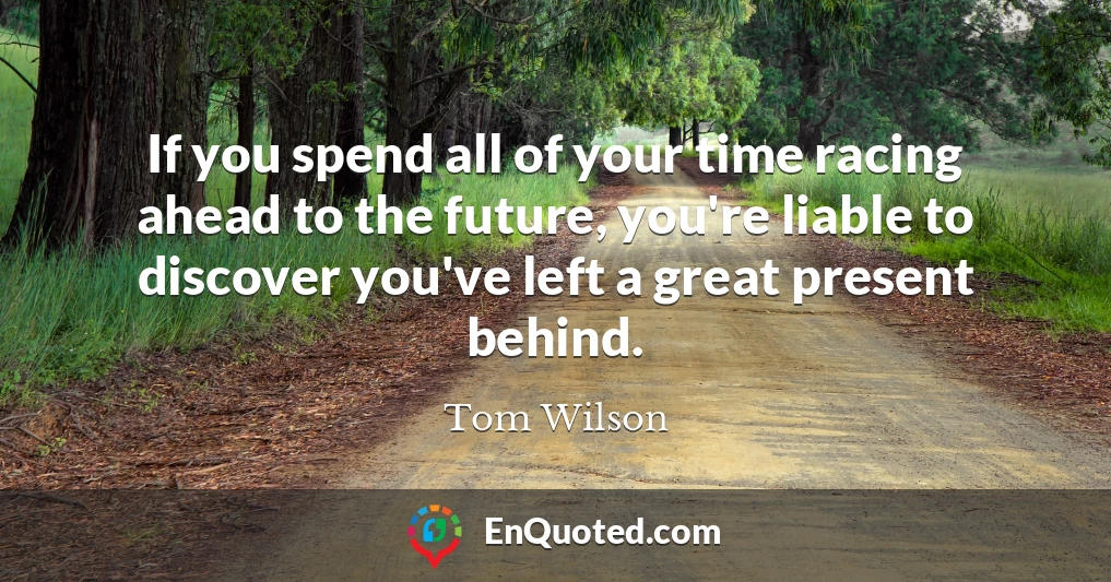 If you spend all of your time racing ahead to the future, you're liable to discover you've left a great present behind.