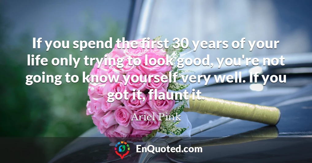 If you spend the first 30 years of your life only trying to look good, you're not going to know yourself very well. If you got it, flaunt it.