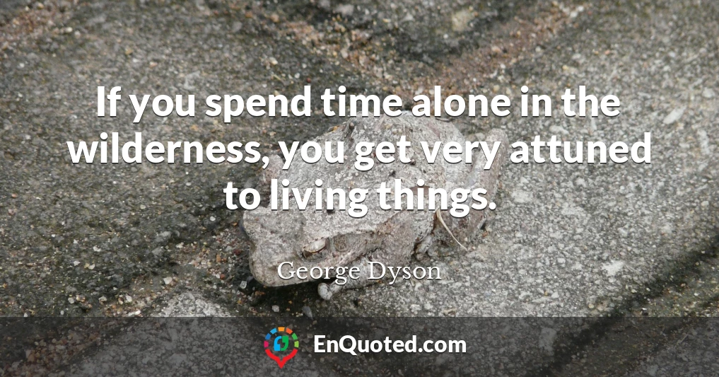 If you spend time alone in the wilderness, you get very attuned to living things.