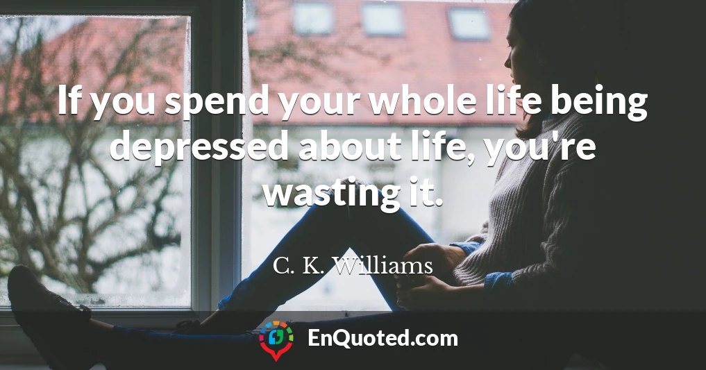If you spend your whole life being depressed about life, you're wasting it.