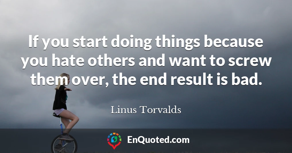 If you start doing things because you hate others and want to screw them over, the end result is bad.