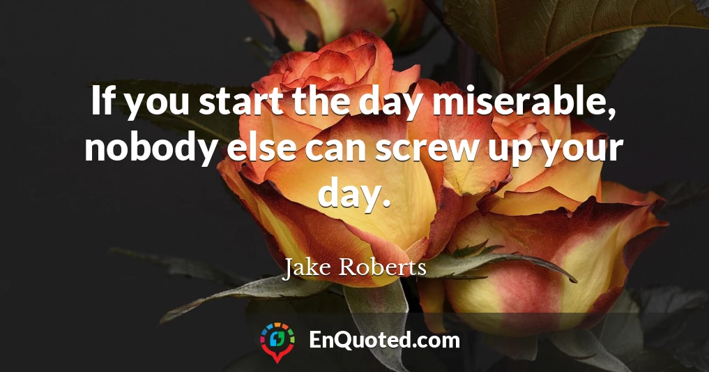 If you start the day miserable, nobody else can screw up your day.