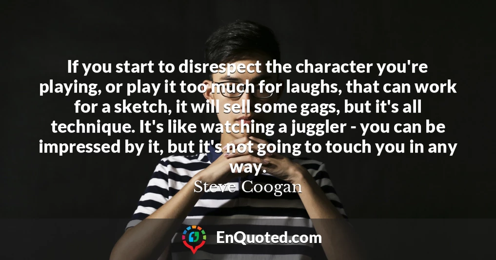 If you start to disrespect the character you're playing, or play it too much for laughs, that can work for a sketch, it will sell some gags, but it's all technique. It's like watching a juggler - you can be impressed by it, but it's not going to touch you in any way.