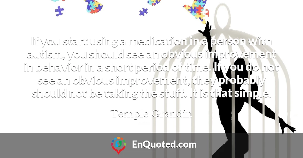 If you start using a medication in a person with autism, you should see an obvious improvement in behavior in a short period of time. If you do not see an obvious improvement, they probably should not be taking the stuff. It is that simple.