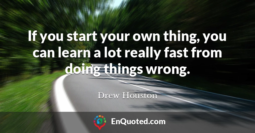 If you start your own thing, you can learn a lot really fast from doing things wrong.