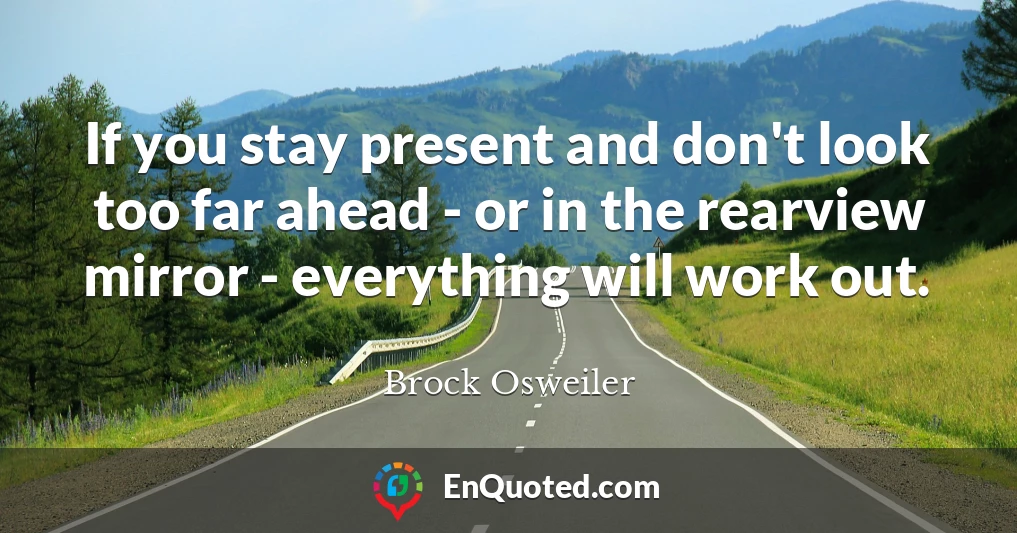 If you stay present and don't look too far ahead - or in the rearview mirror - everything will work out.
