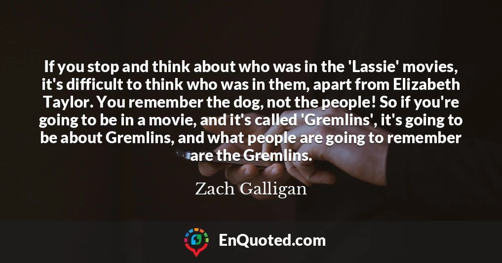 If you stop and think about who was in the 'Lassie' movies, it's difficult to think who was in them, apart from Elizabeth Taylor. You remember the dog, not the people! So if you're going to be in a movie, and it's called 'Gremlins', it's going to be about Gremlins, and what people are going to remember are the Gremlins.