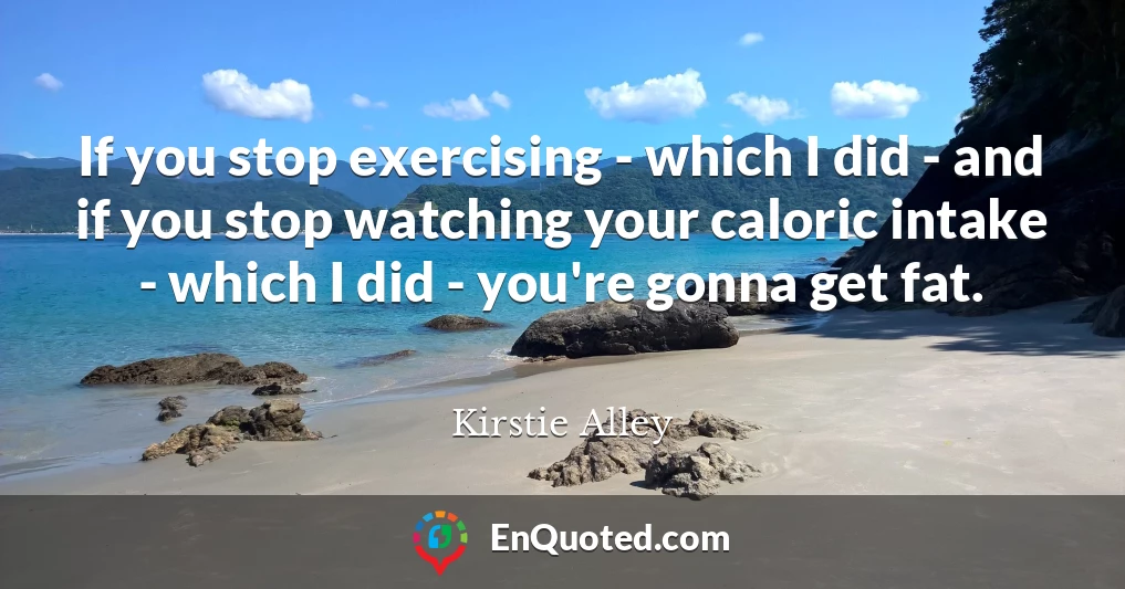 If you stop exercising - which I did - and if you stop watching your caloric intake - which I did - you're gonna get fat.