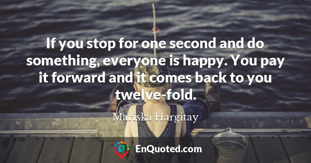 If you stop for one second and do something, everyone is happy. You pay it forward and it comes back to you twelve-fold.
