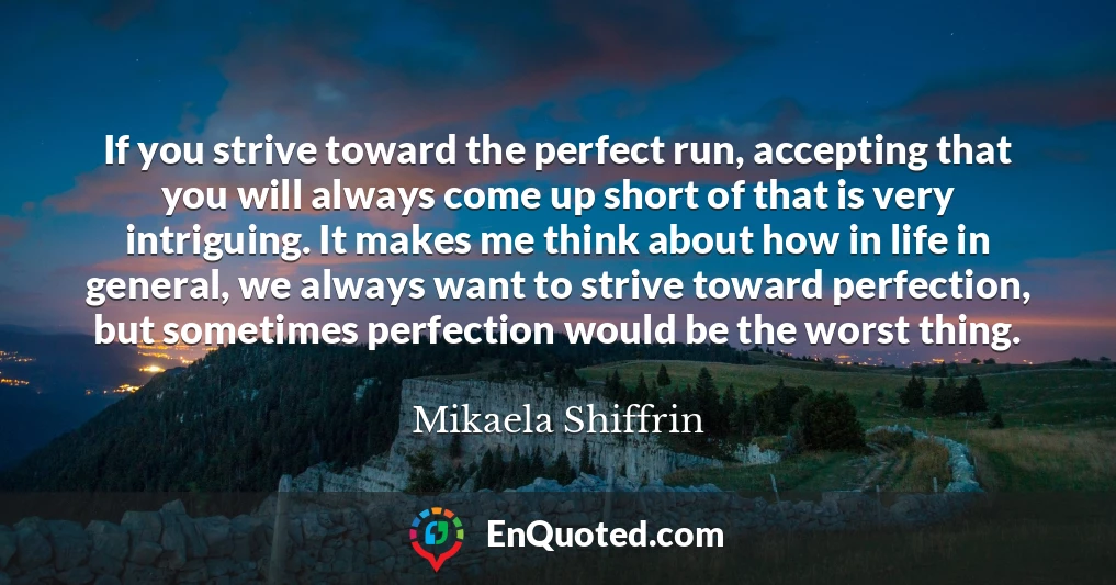 If you strive toward the perfect run, accepting that you will always come up short of that is very intriguing. It makes me think about how in life in general, we always want to strive toward perfection, but sometimes perfection would be the worst thing.