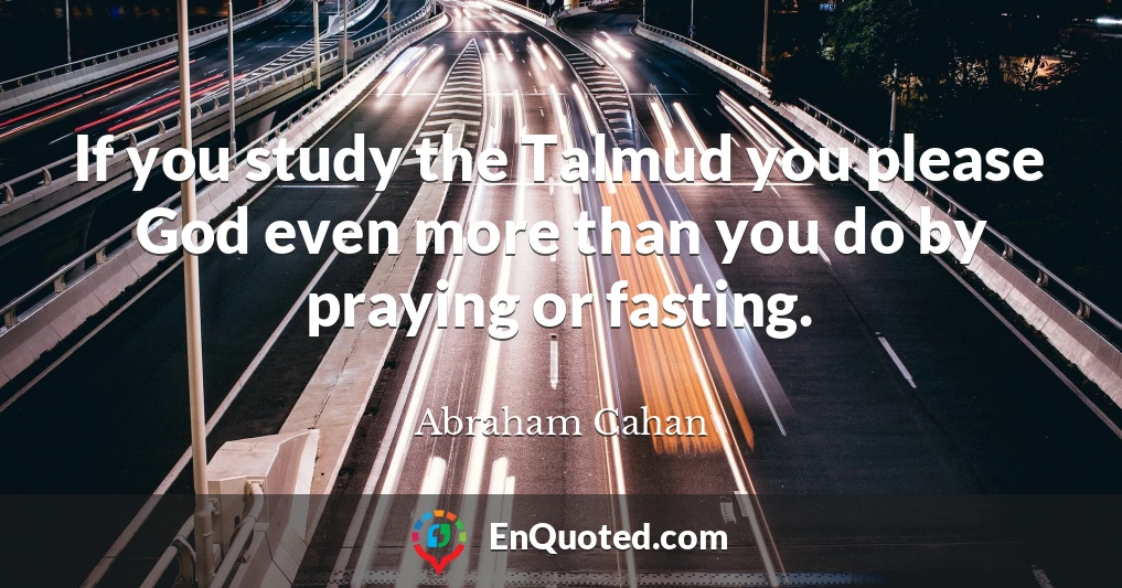 If you study the Talmud you please God even more than you do by praying or fasting.