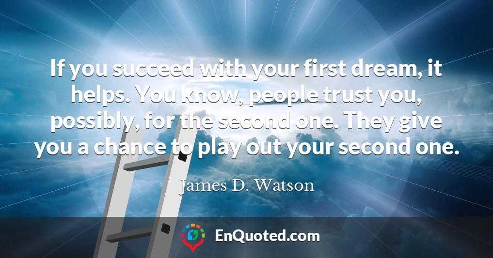 If you succeed with your first dream, it helps. You know, people trust you, possibly, for the second one. They give you a chance to play out your second one.