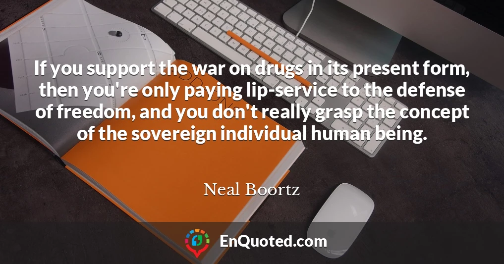 If you support the war on drugs in its present form, then you're only paying lip-service to the defense of freedom, and you don't really grasp the concept of the sovereign individual human being.