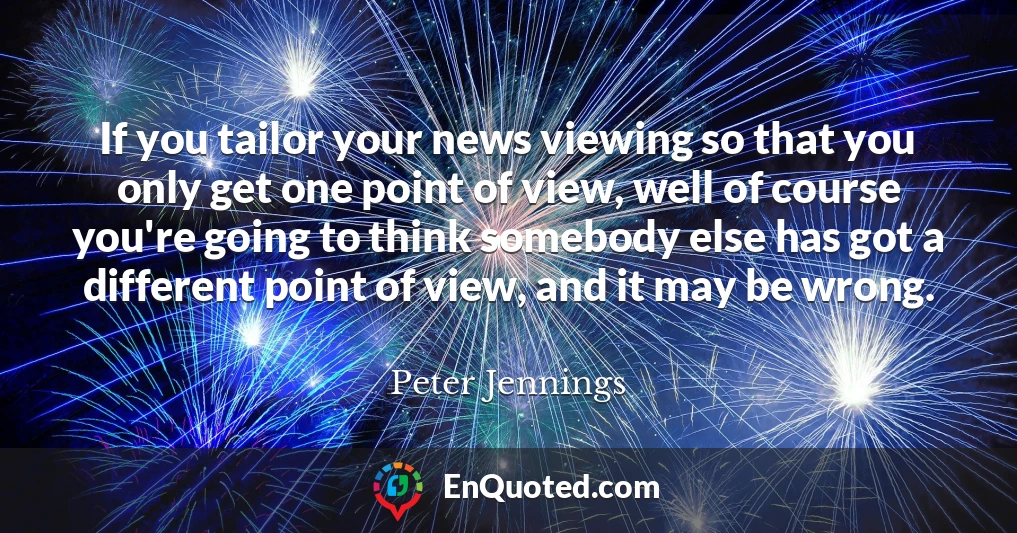 If you tailor your news viewing so that you only get one point of view, well of course you're going to think somebody else has got a different point of view, and it may be wrong.