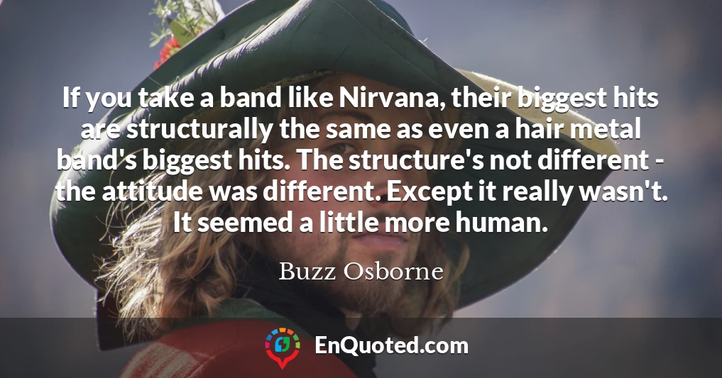 If you take a band like Nirvana, their biggest hits are structurally the same as even a hair metal band's biggest hits. The structure's not different - the attitude was different. Except it really wasn't. It seemed a little more human.