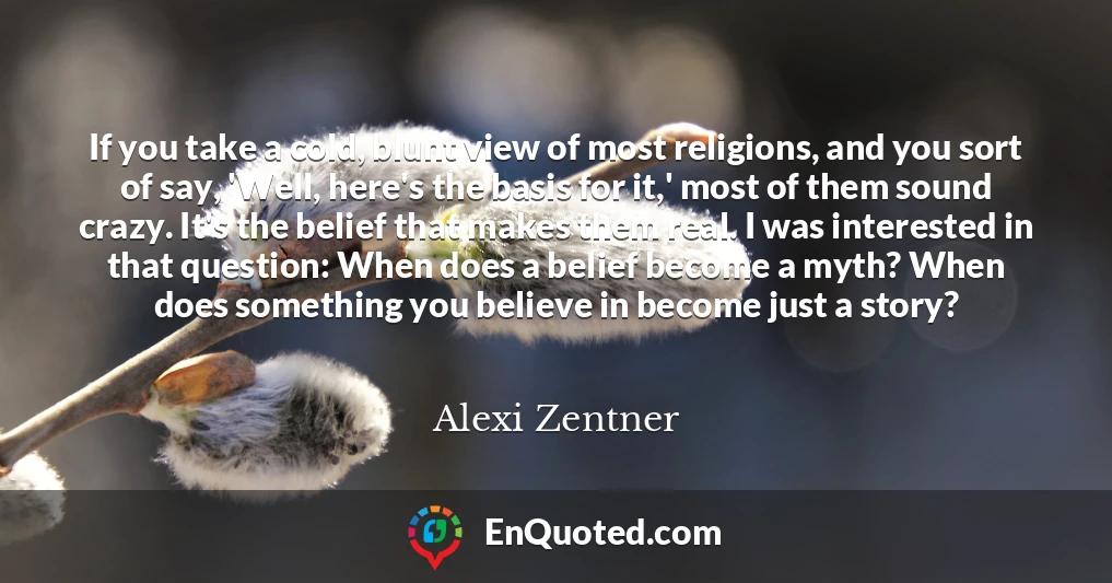 If you take a cold, blunt view of most religions, and you sort of say, 'Well, here's the basis for it,' most of them sound crazy. It's the belief that makes them real. I was interested in that question: When does a belief become a myth? When does something you believe in become just a story?