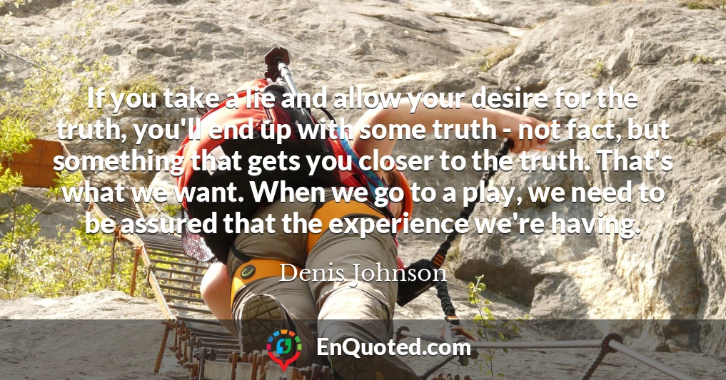 If you take a lie and allow your desire for the truth, you'll end up with some truth - not fact, but something that gets you closer to the truth. That's what we want. When we go to a play, we need to be assured that the experience we're having.