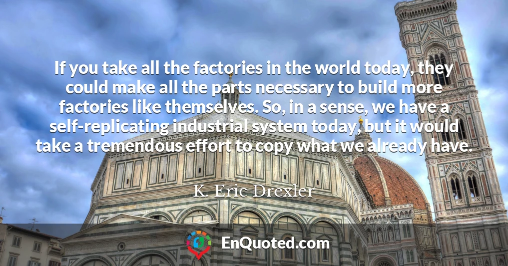 If you take all the factories in the world today, they could make all the parts necessary to build more factories like themselves. So, in a sense, we have a self-replicating industrial system today, but it would take a tremendous effort to copy what we already have.
