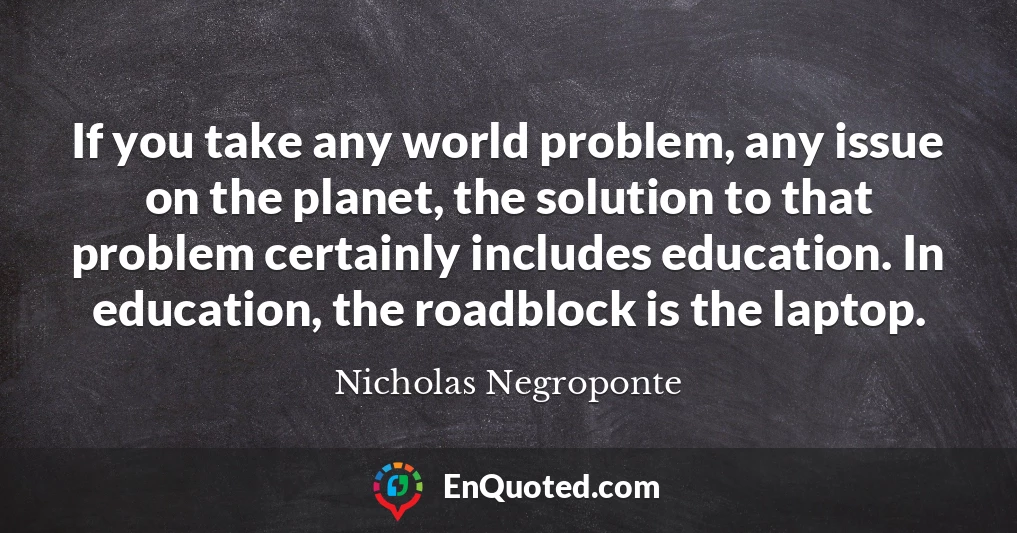 If you take any world problem, any issue on the planet, the solution to that problem certainly includes education. In education, the roadblock is the laptop.