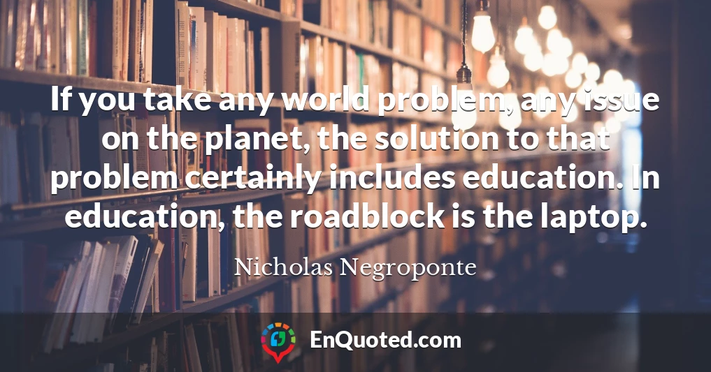 If you take any world problem, any issue on the planet, the solution to that problem certainly includes education. In education, the roadblock is the laptop.