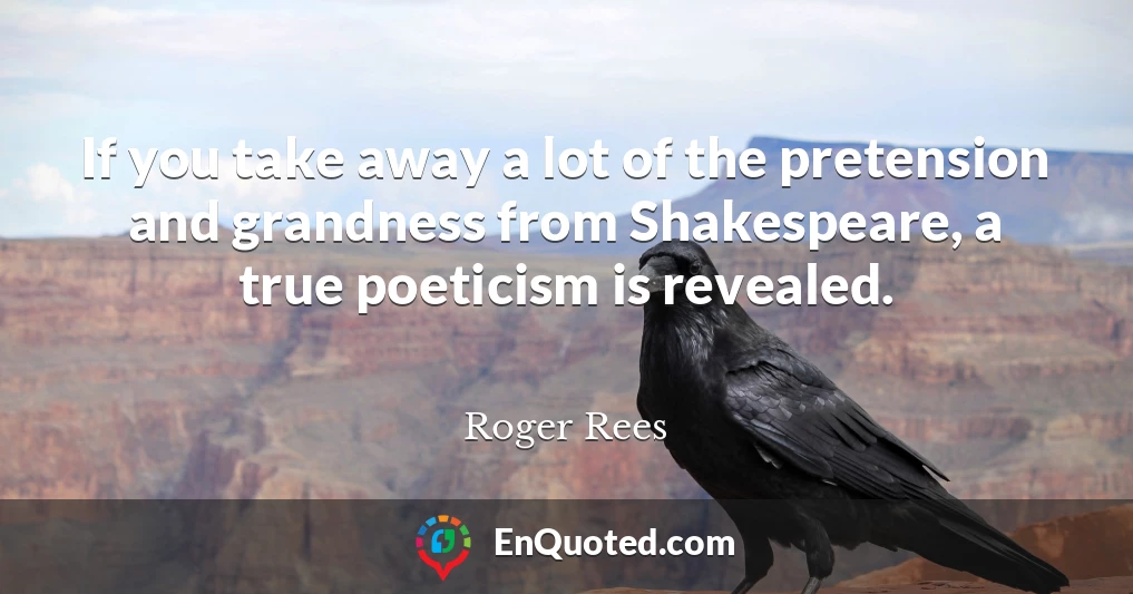 If you take away a lot of the pretension and grandness from Shakespeare, a true poeticism is revealed.