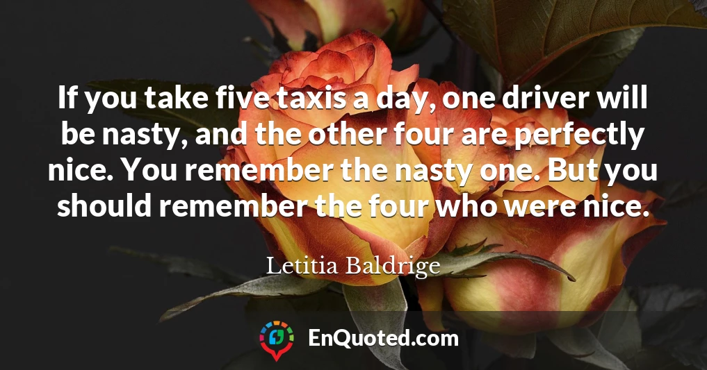 If you take five taxis a day, one driver will be nasty, and the other four are perfectly nice. You remember the nasty one. But you should remember the four who were nice.