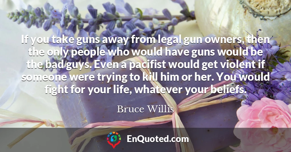 If you take guns away from legal gun owners, then the only people who would have guns would be the bad guys. Even a pacifist would get violent if someone were trying to kill him or her. You would fight for your life, whatever your beliefs.