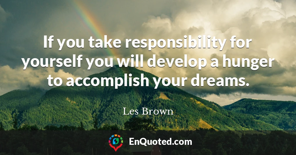 If you take responsibility for yourself you will develop a hunger to accomplish your dreams.