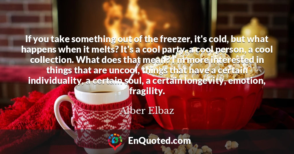 If you take something out of the freezer, it's cold, but what happens when it melts? It's a cool party, a cool person, a cool collection. What does that mean? I'm more interested in things that are uncool, things that have a certain individuality, a certain soul, a certain longevity, emotion, fragility.