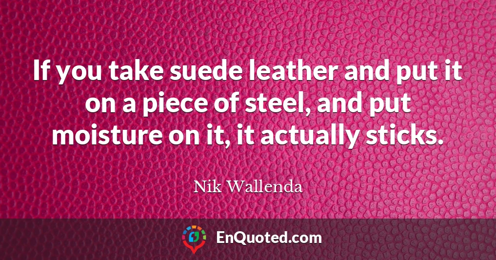 If you take suede leather and put it on a piece of steel, and put moisture on it, it actually sticks.