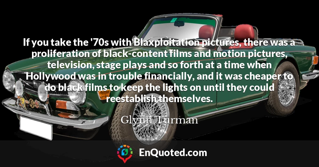 If you take the '70s with Blaxploitation pictures, there was a proliferation of black-content films and motion pictures, television, stage plays and so forth at a time when Hollywood was in trouble financially, and it was cheaper to do black films to keep the lights on until they could reestablish themselves.