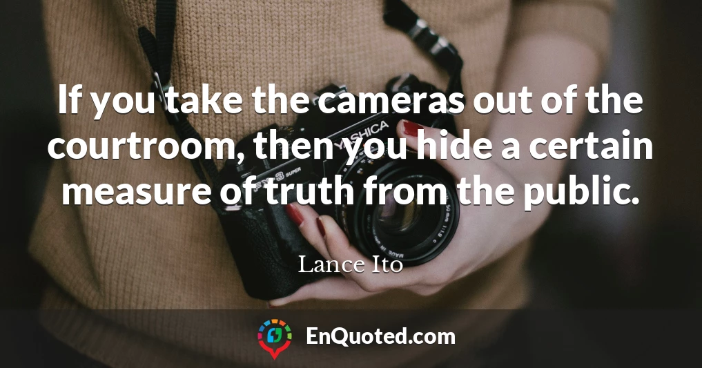 If you take the cameras out of the courtroom, then you hide a certain measure of truth from the public.