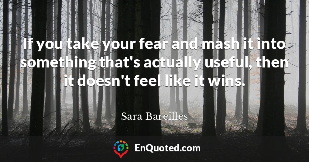 If you take your fear and mash it into something that's actually useful, then it doesn't feel like it wins.