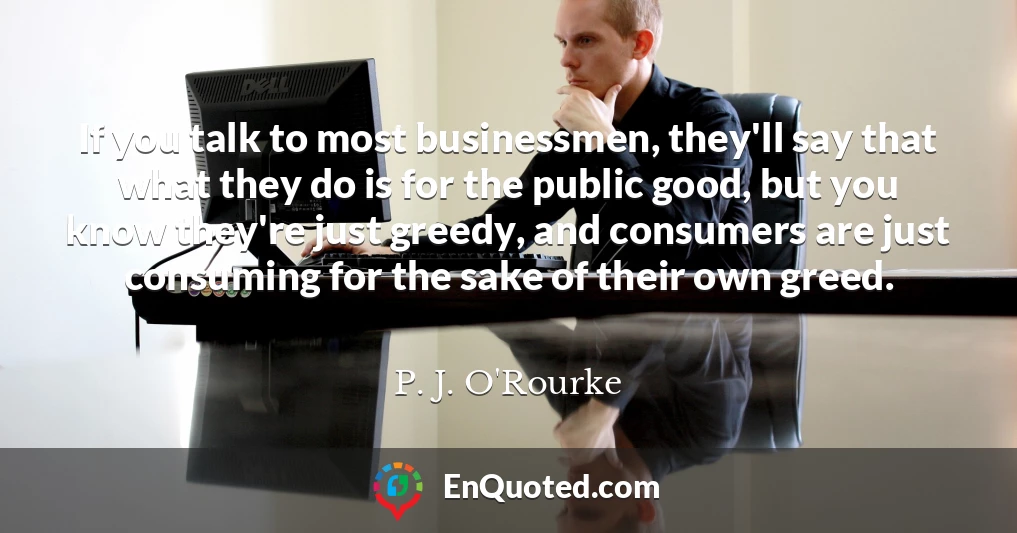 If you talk to most businessmen, they'll say that what they do is for the public good, but you know they're just greedy, and consumers are just consuming for the sake of their own greed.