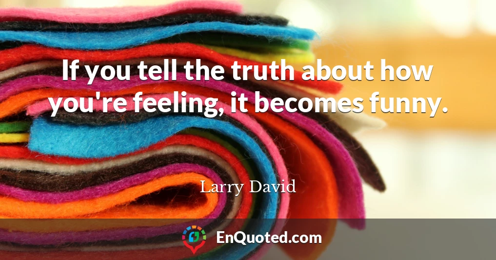 If you tell the truth about how you're feeling, it becomes funny.