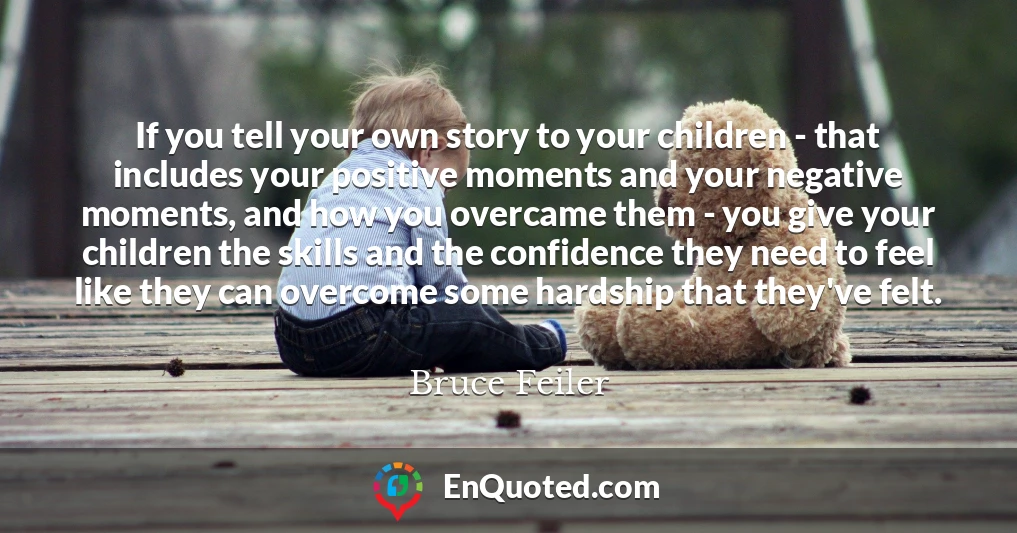If you tell your own story to your children - that includes your positive moments and your negative moments, and how you overcame them - you give your children the skills and the confidence they need to feel like they can overcome some hardship that they've felt.