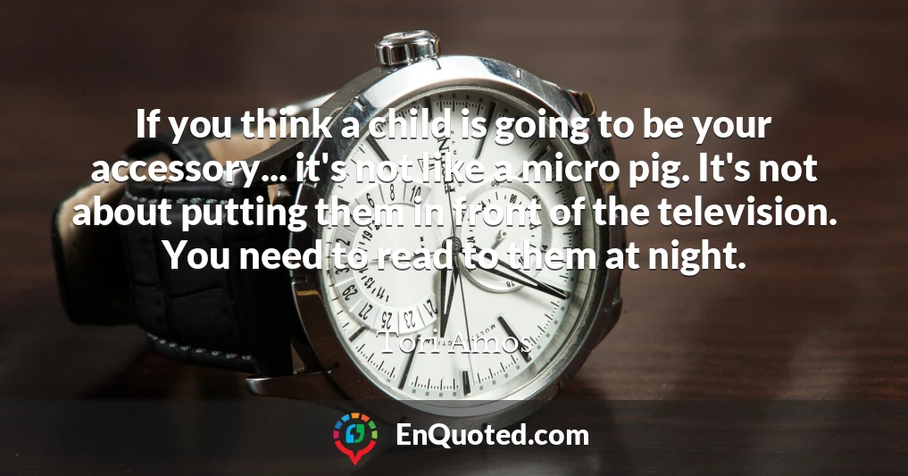 If you think a child is going to be your accessory... it's not like a micro pig. It's not about putting them in front of the television. You need to read to them at night.